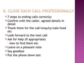 7 steps to ending calls correctly: Confirm with the caller, agreed details in detail Thank them for the call/enquiry/sale/lead etc Look forward to the next call Ask for help (If appropriate)  –  how to find them etc Leave on a pleasant note Say goodbye Put the phone down last 