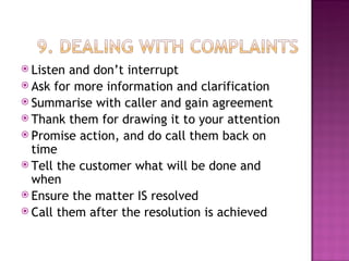 Listen and don’t interrupt Ask for more information and clarification Summarise with caller and gain agreement Thank them for drawing it to your attention Promise action, and do call them back on time Tell the customer what will be done and when Ensure the matter IS resolved Call them after the resolution is achieved 
