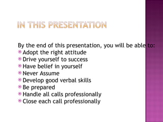 By the end of this presentation, you will be able to: Adopt the right attitude Drive yourself to success Have belief in yourself Never Assume Develop good verbal skills Be prepared Handle all calls professionally Close each call professionally 