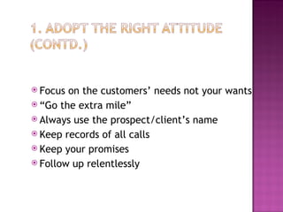 Focus on the customers’ needs not your wants “ Go the extra mile” Always use the prospect/client’s name Keep records of all calls Keep your promises Follow up relentlessly 