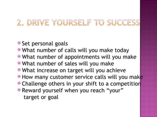 Set personal goals What number of calls will you make today What number of appointments will you make What number of sales will you make What increase on target will you achieve How many customer service calls will you make Challenge others in your shift to a competition Reward yourself when you reach “your”   target or goal 