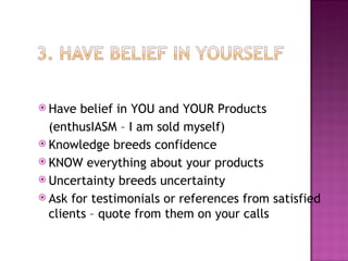 Have belief in YOU and YOUR Products (enthusIASM – I am sold myself) Knowledge breeds confidence KNOW everything about your products Uncertainty breeds uncertainty Ask for testimonials or references from satisfied clients – quote from them on your calls 