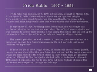 Frida Kahlo   1907 - 1954 Frida Kahlo was born on July 6, 1907 in Coyoacan, a suburb of Mexico City.  At the age of 6, Frida contracted polio, which left her right foot crippled.  Very sensitive about this deformity, and this would lead her to wear, at first, trousers and, later, long exotic skirts that would become one of her trademarks.  In September of 1926. Returning home from school, she was caught in a terrible accident on the bus that she was riding. She suffered severe injuries and was confined to bed for many months. It was during this period that she took up the paintbrush, to distract herself from the pain and boredom of her condition.  Her parents provided her with a mirror, so that she could serve as her own model, and this was how Kahlo began painting the self-portraits that would dominate her repertoire.  In 1928 she got to know Diego Rivera, an established and esteemed painter, twenty one years her elder. One year later, they got married. For political reasons, Diego and Frida moved to the United States in 1930, where Frida got pregnant twice, in 1930 and 32. But the injuries she had suffered in the bus accidente in 1926, made it impossible for her to give birth. All these feelings of pain at this misfortune were expressed through her paintings. 