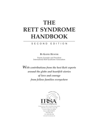 THE
RETT SYNDROME
  HANDBOOK
       SECOND                       EDITION



                 BY KATHY HUNTER
              Parent, Founder and President
         International Rett Syndrome Association



With contributions from the best Rett experts
    around the globe and heartfelt stories
              of love and courage
      from fellow families everywhere




               INTERNATIONAL RETT SYNDROME ASSOCIATION
                    9121 PISCATAWAY ROAD, SUITE 2B
                      CLINTON, MARYLAND 20735
                        PHONE: (800) 818-RETT
                             (301) 856-3334
                          FAX: (301) 856-3336
                       WWW.RETTSYNDROME.ORG
 
