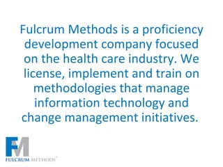 Fulcrum Methods is a proficiency development company focused on the health care industry. We license, implement and train on methodologies that manage information technology and change management initiatives.  