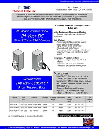 Temperature Control Solutions for Electrical Enclosures


                                                                                      800-1300 BTUH
                                                                       Indoor/Outdoor, NEMA Types 12, 4 & 4X Available

              Engineered & manufactured to endure the most difficult of environments and applications.
              Thermal Edge air conditioners will exceed environmental requirements in applications like
                     Steel, Food Processing, Petro-Chemical, Cement, Paper & Pulp and Plastics.


                                                                       Standard Features in every Thermal
                                                                                   Edge unit
             NEW         AND COMING SOON                          Active Condensate Management System

                    24 VOLT DC
                                                                   Complete evaporation and elimination of
                                                                  condensate

          WITH 120V            OR    230V OPTIONS                 Unit Efficiency
                                                                   Pressure operated blower control reduces
                                                                     power inrush and saves energy
                                                                   Highly efficient Rotary Compressor
                                                                   Fully insulated & sealed cabinet
                                                                   Temperature Control Valve to provide a broad
                                                                     temperature range while maintaining cooling
                                                                     capacity

                                                                  Compressor Protection System
                                                                   High & Low refrigerant cutouts with fault
                                                                     indication
                                                                   Compressor anti short cycle protection
                                                                   Compressor run capacitors reduce power




                                                                  ACCESSORIES
                                                                   POWER OUT Feature runs the unit at
                INTRODUCING                                          120VAC or 230VAC with an external
                                                                     transformer. If there is a power outage
            THE NEW COMPACT                                          the Compact switches back to 24VDC
                                                                     from your UPS.
             FROM THERMAL EDGE                                     Corrosive Environment Package
                                                                   High and Low Ambient Packages
                                                                   Integrated Enclosure Heater System

        Model        BTU/          Material        Voltage    Running Refrigerant  Max.          HxWxD            Ship
                     Hour                                      Amps               Ambient                        Weight
                                                                                   Temp                           Lbs.
     CS010D24-12    800-1300 Powder coated steel      24VDC    TBD         R134A      125°F      15” x 7” x 7”      17

     CS010D24-04    800-1300 Powder coated steel      24VDC    TBD         R134A      125°F      15” x 7” x 7”      17

     CS010D24-4X    800-1300     304 Stainless        24VDC    TBD         R134A      125°F      15” x 7” x 7”      17


   All information subject to change without notice                      Get the Edge...Get Thermal Edge




(972) 580-0200 or (888) 580-0202 • Web: www.thermal-edge.com • Email: thermalinfo@thermal-edge.com
 