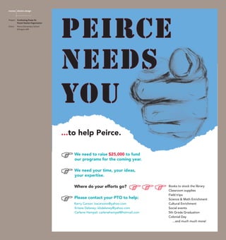 monica desalvo design




                                       Peirce
Project: Fundraising Poster for
         Parent-Teacher-Organization
Client:   Peirce Elementary School
          Arlington,MA




                                       needs
                                       you
                                       ...to help Peirce.

                                       	
                                       F   We need to raise $25,000 to fund
                                           our programs for the coming year.


                                       F   We need your time, your ideas,
                                           your expertise.


                                                                             FFF
                                           Where do your efforts go?                   Books to stock the library
                                                                                       Classroom supplies



                                       F
                                                                                       Field trips
                                           Please contact your PTO to help:            Science & Math Enrichment
                                           Kerry Carson: kacarsonn@yahoo.com           Cultural Enrichment
                                           Krissie Delaney: kbdelaney@yahoo.com        Social events
                                           Carlene Hempel: carlenehempel@hotmail.com   5th Grade Graduation
                                                                                       Colonial Day
                                                                                          ...and much much more!
 