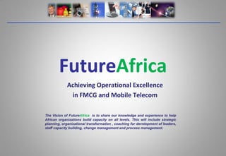 FutureAfrica
             Achieving Operational Excellence
              in FMCG and Mobile Telecom

The Vision of FutureAfrica is to share our knowledge and experience to help
African organizations build capacity on all levels. This will include strategic
planning, organizational transformation , coaching for development of leaders,
staff capacity building, change management and process management.
 