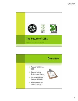 1/21/2009




The Future of LEED




                          OVERVIEW

    Roles of USGBC and 
    GBCI
    Current Rating 
    Systems and Exams
    The New Rules for 
    The New Rules for
    Current LEED AP’s
    Requirements for 
    Future LEED AP’s




                                            1
 
