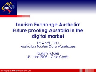 Tourism Exchange Australia: Future proofing Australia in the digital market Liz Ward, CEO Australian Tourism Data Warehouse Tourism Futures 4 th  June 2008 – Gold Coast 