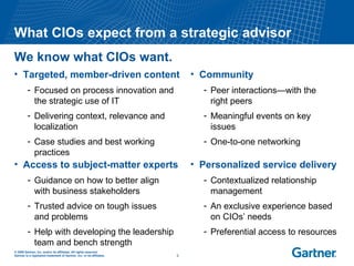 Targeted, member-driven content Focused on process innovation and the strategic use of IT Delivering context, relevance and localization Case studies and best working practices What CIOs expect from a strategic advisor We know what CIOs want. Personalized service delivery Contextualized relationship management An exclusive experience based  on CIOs’ needs Preferential access to resources Access to subject-matter experts Guidance on how to better align  with business stakeholders Trusted advice on tough issues  and problems Help with developing the leadership team and bench strength Community Peer interactions—with the  right peers Meaningful events on key issues One-to-one networking 