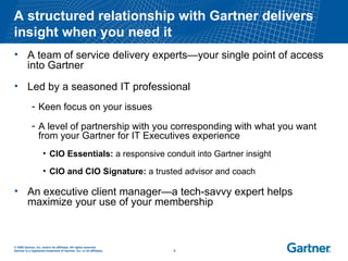 A structured relationship with Gartner delivers insight when you need it A team of service delivery experts—your single point of access into Gartner Led by a seasoned IT professional Keen focus on your issues A level of partnership with you corresponding with what you want from your Gartner for IT Executives experience CIO Essentials:  a responsive conduit into Gartner insight CIO and CIO Signature:  a trusted advisor and coach An executive client manager—a tech-savvy expert helps maximize your use of your membership  