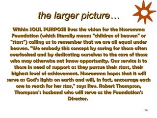 the larger picture… Within SOUL PURPOSE lives the vision for the Nsoromma Foundation (which literally means &quot;children of heaven&quot; or &quot;stars&quot;) calling us to remember that we are all equal under heaven. &quot;We embody this concept by caring for those often overlooked and by dedicating ourselves to the care of those who may otherwise not know opportunity. Our service is to those in need of support as they pursue their stars, their highest level of achievement. Nsoromma hopes that it will serve as God's lights on earth and will, in fact, encourage each one to reach for her star,&quot; says Rev. Robert Thompson, Thompson's husband who will serve as the Foundation's Director.  