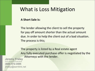 What is Loss Mitigation A Short Sale is: The lender allowing the client to sell the property for pay off amount shorter than the actual amount  due. In order to help the client out of a bad situation.  The process is this; The property is listed by a Real estate agent Any fully executed purchase offer is negotiated by the Attorneys with the lender. Jeremy Fraley GCS Account Executive (800) 972-3595 jfraley@earnlink.net  