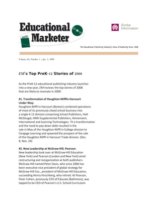 Volume 40, Number 1 | Jan. 5, 2009




EM’s Top PreK-12 Stories of 2008

As the PreK-12 educational publishing industry launches
into a new year, EM reviews the top stories of 2008
that are likely to resonate in 2009:

#1. Transformation of Houghton Mifflin Harcourt
Under Way:
Houghton Miffl in Harcourt (Boston) combined operations
of most of its previously siloed school business into
a single K-12 division comprising School Publishers, Holt
McDougal, HMH Supplemental Publishers, Heinemann,
International and Learning Technologies. Th e transformation
and the need to pay down debt resulted in the
sale in May of the Houghton Miffl in College division to
Cengage Learning and spawned the prospect of the sale
of the Houghton Miffl in Harcourt Trade division. (Dec.
8, Nov. 24)

#2. New Leadership at McGraw-Hill, Pearson:
New leadership took over at McGraw-Hill Education
(New York) and Pearson (London and New York) amid
restructuring and reorganization at both publishers.
McGraw-Hill named Peter Davis, who since 2006 has
been executive vice president of global strategy for
McGraw-Hill Cos., president of McGraw-Hill Education,
succeeding Henry Hirschberg, who retired. At Pearson,
Peter Cohen, previously CEO of Educate (Baltimore), was
tapped to be CEO of Pearson’s U.S. School Curriculum
 