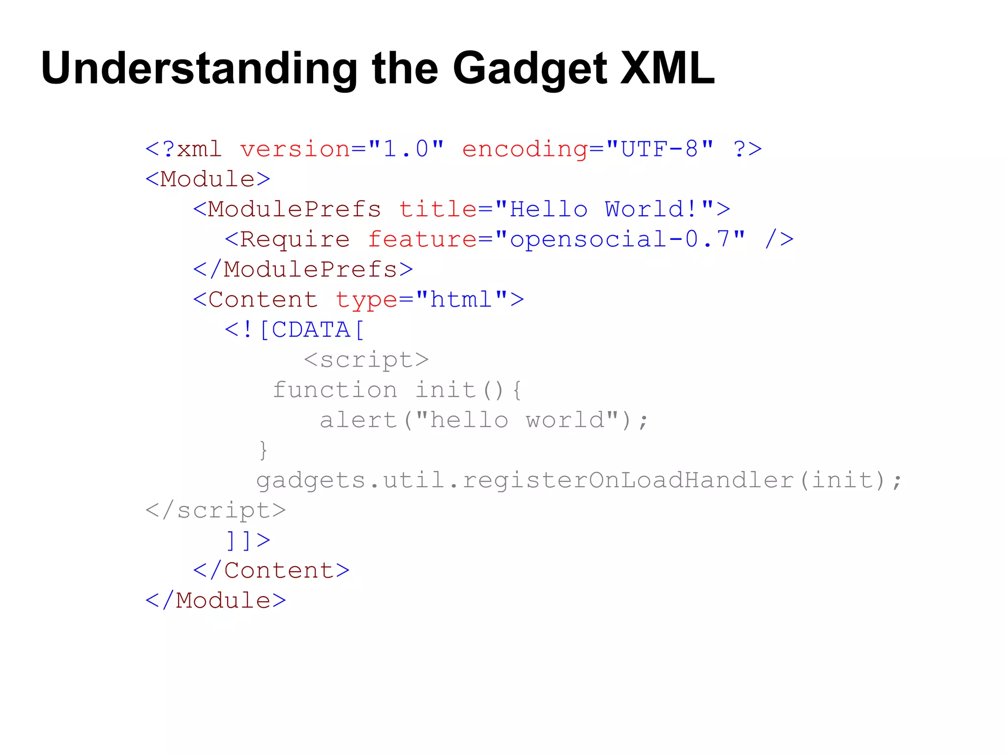 Understanding the Gadget XML
<?xml version="1.0" encoding="UTF-8" ?>
<Module>
<ModulePrefs title="Hello World!">
<Require feature="opensocial-0.7" />
</ModulePrefs>
<Content type="html">
<![CDATA[
<script>
function init(){
alert("hello world");
}
gadgets.util.registerOnLoadHandler(init);
</script>
]]>
</Content>
</Module>
 