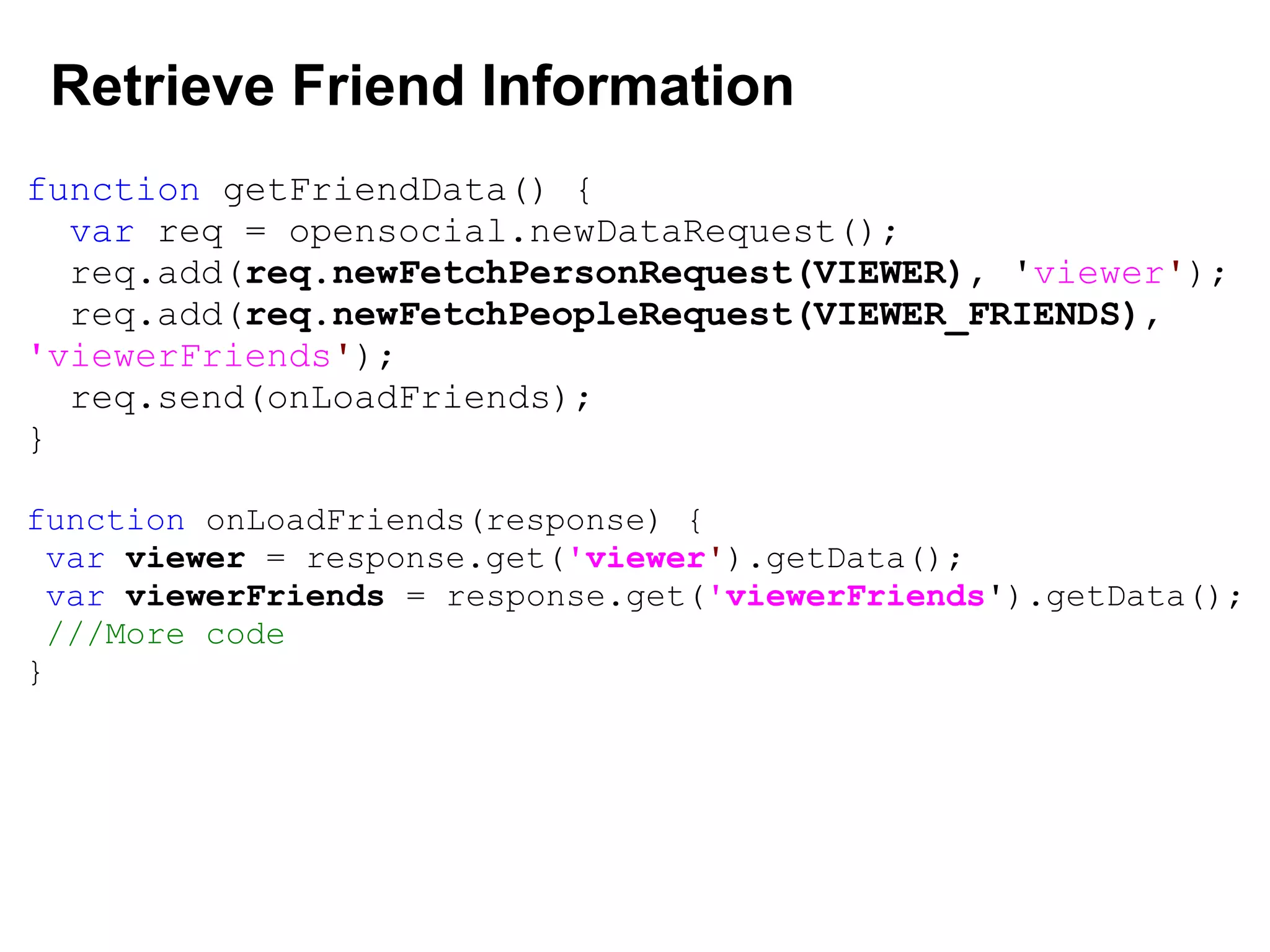 Retrieve Friend Information
function getFriendData() {
var req = opensocial.newDataRequest();
req.add(req.newFetchPersonRequest(VIEWER), 'viewer');
req.add(req.newFetchPeopleRequest(VIEWER_FRIENDS),
'viewerFriends');
req.send(onLoadFriends);
}
function onLoadFriends(response) {
var viewer = response.get('viewer').getData();
var viewerFriends = response.get('viewerFriends').getData();
///More code
}
 