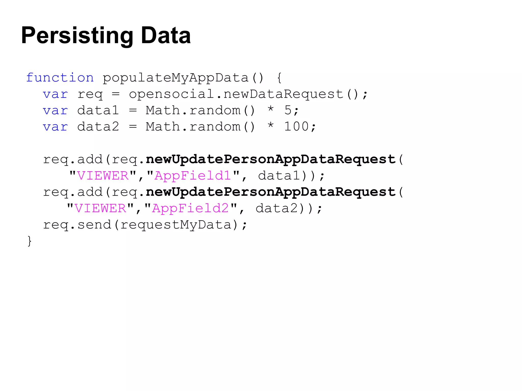 Persisting Data
function populateMyAppData() {
var req = opensocial.newDataRequest();
var data1 = Math.random() * 5;
var data2 = Math.random() * 100;
req.add(req.newUpdatePersonAppDataRequest(
"VIEWER","AppField1", data1));
req.add(req.newUpdatePersonAppDataRequest(
         "VIEWER","AppField2", data2));
req.send(requestMyData);
}
 