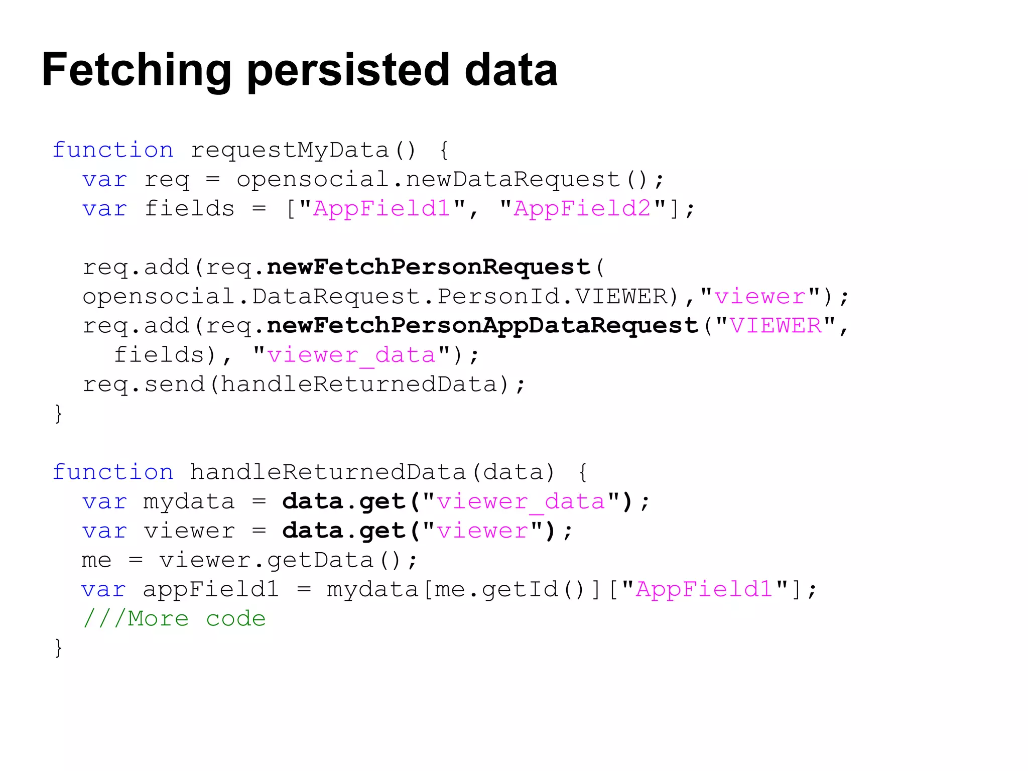 Fetching persisted data
function requestMyData() {
var req = opensocial.newDataRequest();
var fields = ["AppField1", "AppField2"];
req.add(req.newFetchPersonRequest(
opensocial.DataRequest.PersonId.VIEWER),"viewer");
req.add(req.newFetchPersonAppDataRequest("VIEWER",
fields), "viewer_data");
req.send(handleReturnedData);
}
function handleReturnedData(data) {
var mydata = data.get("viewer_data");
var viewer = data.get("viewer");
me = viewer.getData();
   var appField1 = mydata[me.getId()]["AppField1"];
///More code
}
 