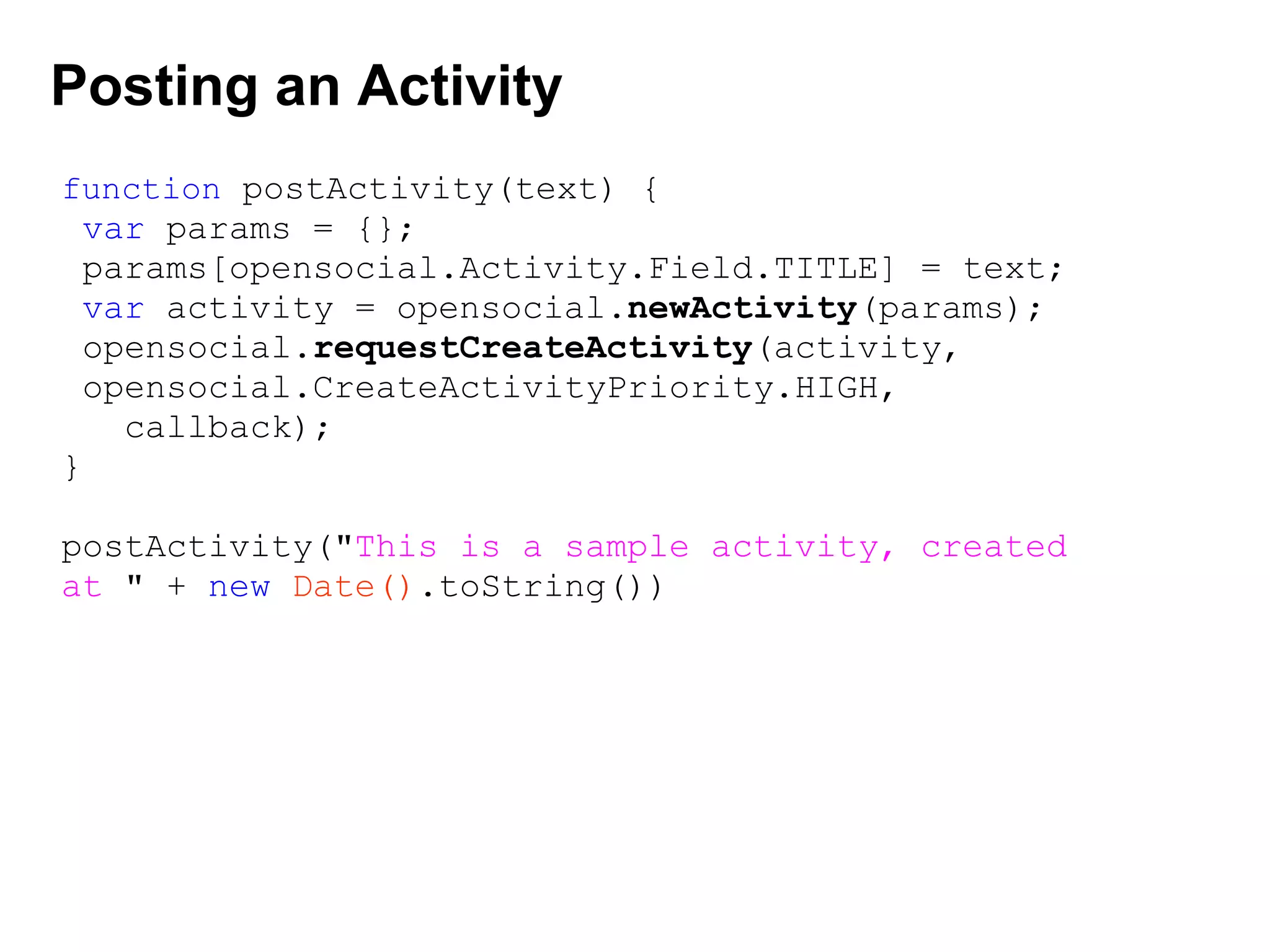 Posting an Activity
function postActivity(text) {
var params = {};
params[opensocial.Activity.Field.TITLE] = text;
var activity = opensocial.newActivity(params);
opensocial.requestCreateActivity(activity,
opensocial.CreateActivityPriority.HIGH,
callback);
}
postActivity("This is a sample activity, created
at " + new Date().toString())
 