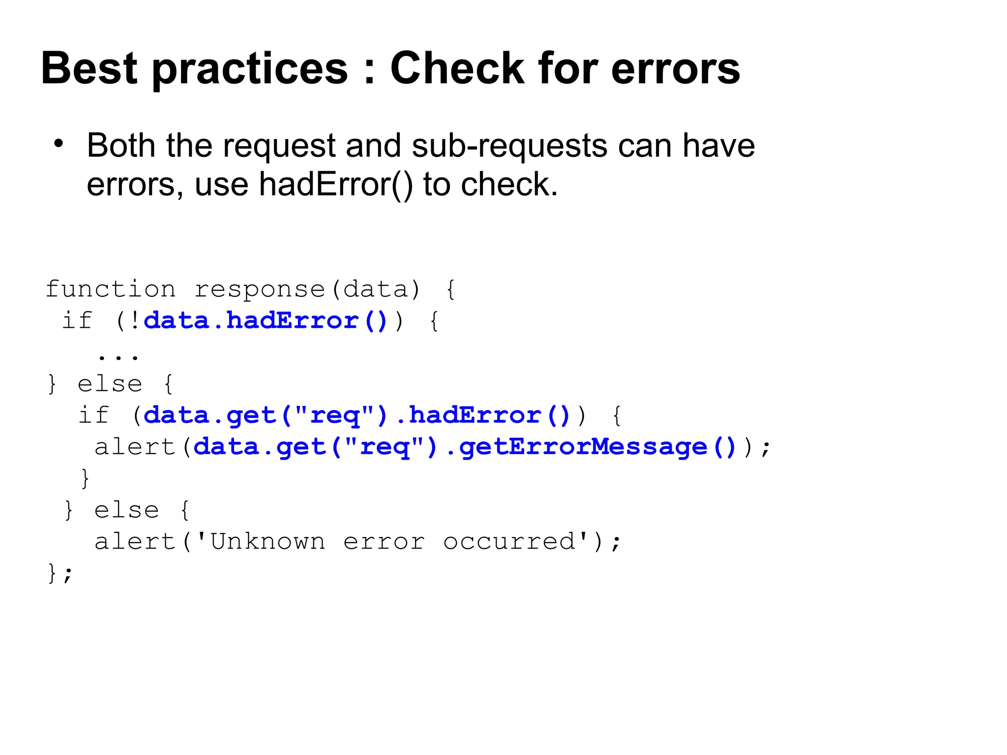 function response(data) {
if (!data.hadError()) {
...
} else {
if (data.get("req").hadError()) {
alert(data.get("req").getErrorMessage());
}
} else {
alert('Unknown error occurred');
};
Best practices : Check for errors
• Both the request and sub-requests can have 
errors, use hadError() to check.
 