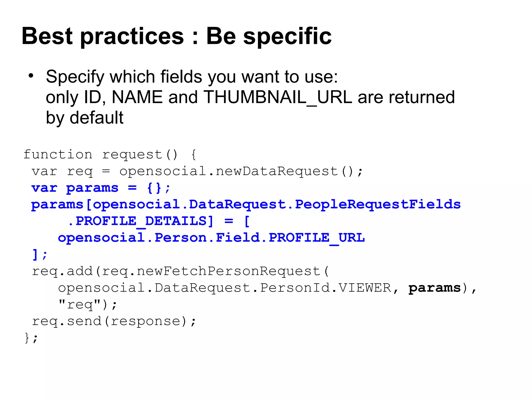 function request() {
var req = opensocial.newDataRequest();
 var params = {};
 params[opensocial.DataRequest.PeopleRequestFields
     .PROFILE_DETAILS] = [
    opensocial.Person.Field.PROFILE_URL
 ];
req.add(req.newFetchPersonRequest(
opensocial.DataRequest.PersonId.VIEWER, params),
"req");
req.send(response);
};
Best practices : Be specific
• Specify which fields you want to use:
only ID, NAME and THUMBNAIL_URL are returned 
by default
 