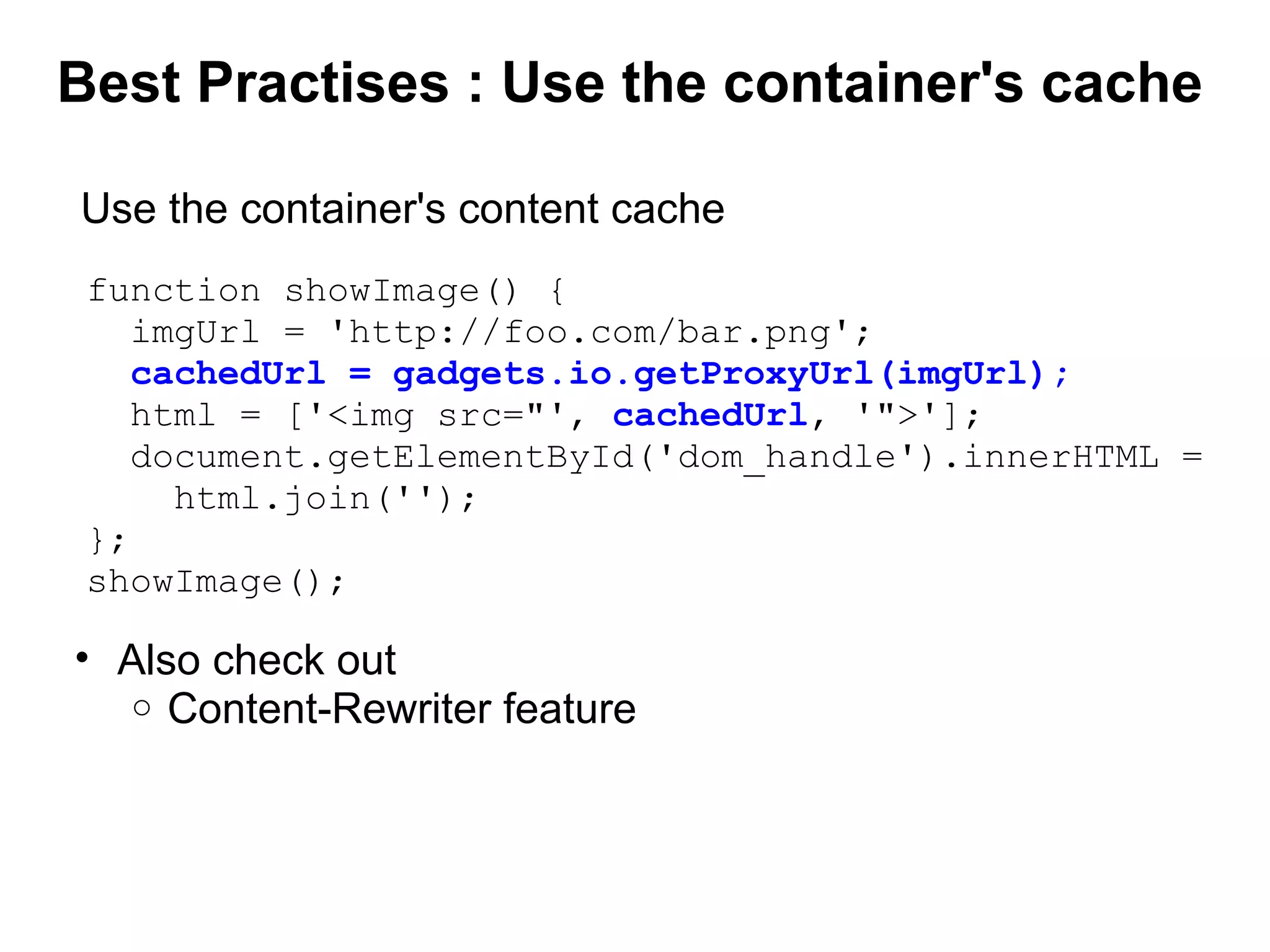 Best Practises : Use the container's cache
function showImage() {
imgUrl = 'http://foo.com/bar.png';
cachedUrl = gadgets.io.getProxyUrl(imgUrl);
html = ['<img src="', cachedUrl, '">'];
document.getElementById('dom_handle').innerHTML =
html.join('');
};
showImage();
Use the container's content cache
• Also check out
o Content-Rewriter feature
 