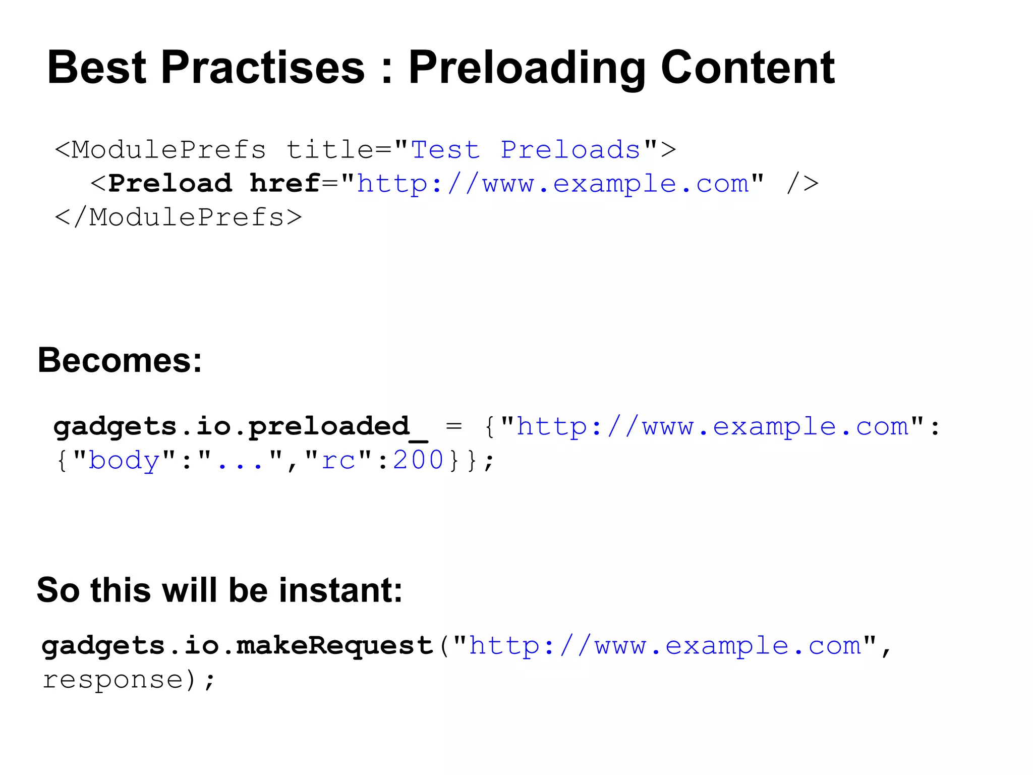 Best Practises : Preloading Content
<ModulePrefs title="Test Preloads">
<Preload href="http://www.example.com" />
</ModulePrefs>
gadgets.io.preloaded_ = {"http://www.example.com":
{"body":"...","rc":200}};
Becomes:
gadgets.io.makeRequest("http://www.example.com",
response);
So this will be instant:
 