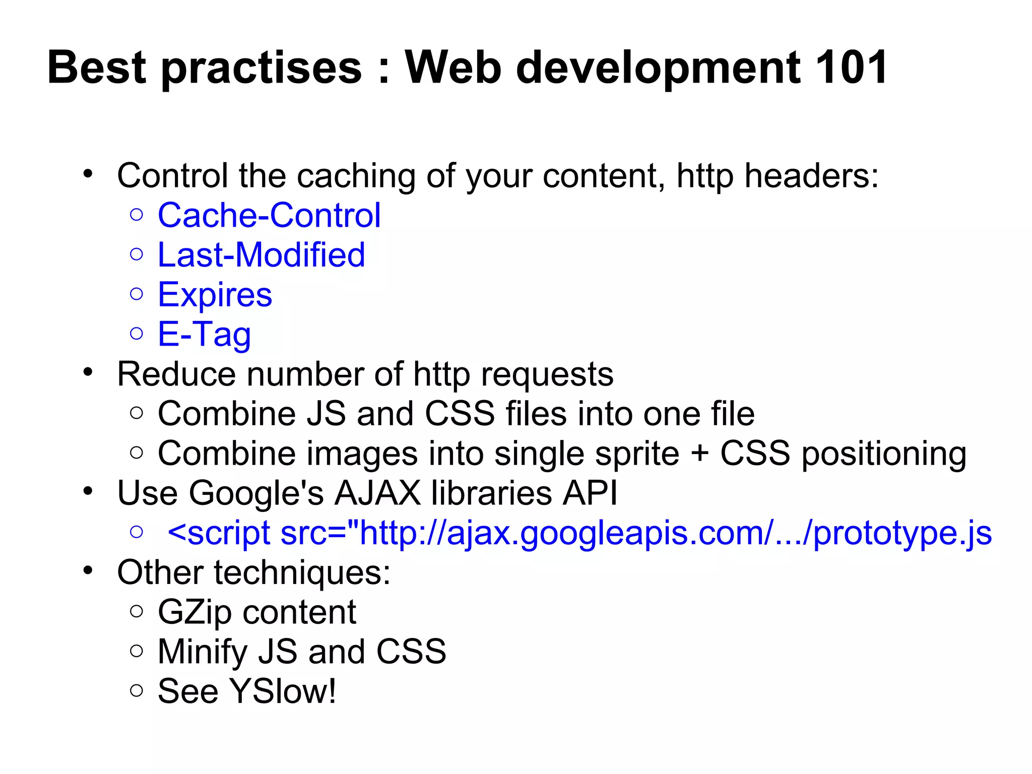 Best practises : Web development 101
• Control the caching of your content, http headers:
o Cache-Control
o Last-Modified
o Expires
o E-Tag 
• Reduce number of http requests
o Combine JS and CSS files into one file
o Combine images into single sprite + CSS positioning 
• Use Google's AJAX libraries API
o  <script src="http://ajax.googleapis.com/.../prototype.js
• Other techniques:
o GZip content
o Minify JS and CSS
o See YSlow!
 