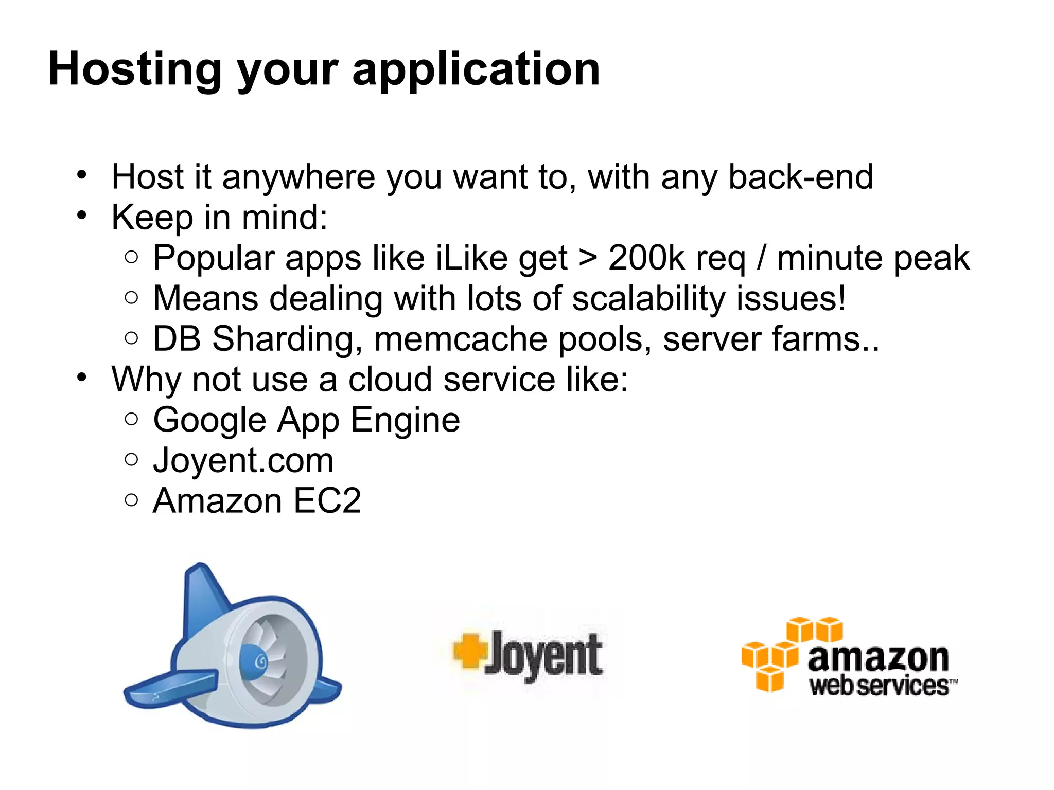 Hosting your application
• Host it anywhere you want to, with any back-end
• Keep in mind: 
o Popular apps like iLike get > 200k req / minute peak
o Means dealing with lots of scalability issues!
o DB Sharding, memcache pools, server farms..
• Why not use a cloud service like:
o Google App Engine
o Joyent.com
o Amazon EC2
 