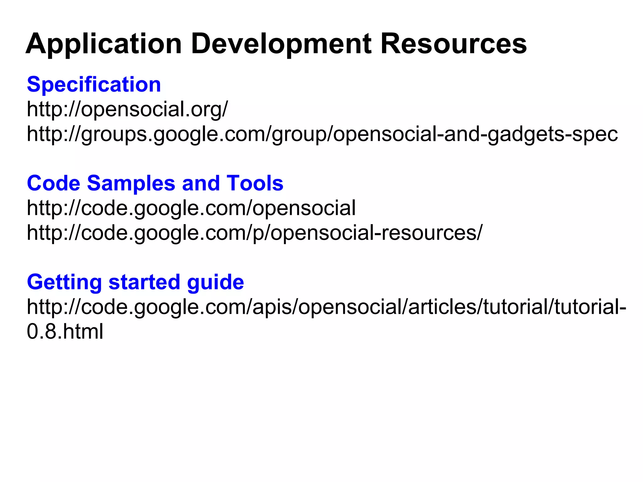 Specification
http://opensocial.org/
http://groups.google.com/group/opensocial-and-gadgets-spec
Code Samples and Tools
http://code.google.com/opensocial
http://code.google.com/p/opensocial-resources/
 
Getting started guide
http://code.google.com/apis/opensocial/articles/tutorial/tutorial-
0.8.html
Application Development Resources
 