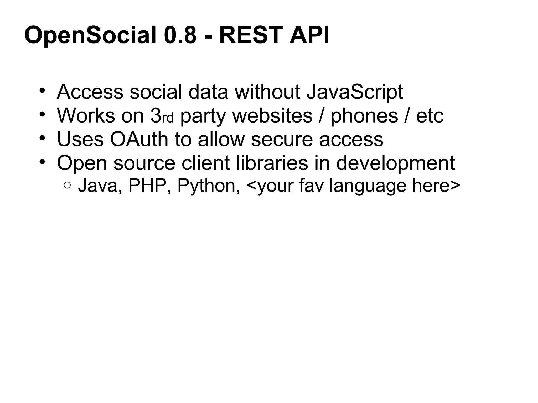 OpenSocial 0.8 - REST API
• Access social data without JavaScript
• Works on 3rd party websites / phones / etc
• Uses OAuth to allow secure access
• Open source client libraries in development
o Java, PHP, Python, <your fav language here>
 
