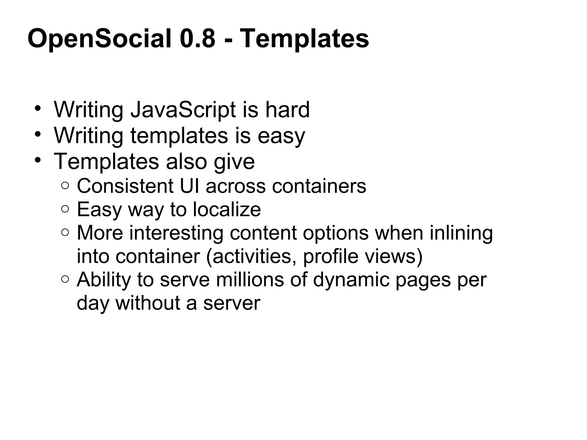 OpenSocial 0.8 - Templates
• Writing JavaScript is hard
• Writing templates is easy
• Templates also give
o Consistent UI across containers
o Easy way to localize
o More interesting content options when inlining 
into container (activities, profile views)
o Ability to serve millions of dynamic pages per 
day without a server
 