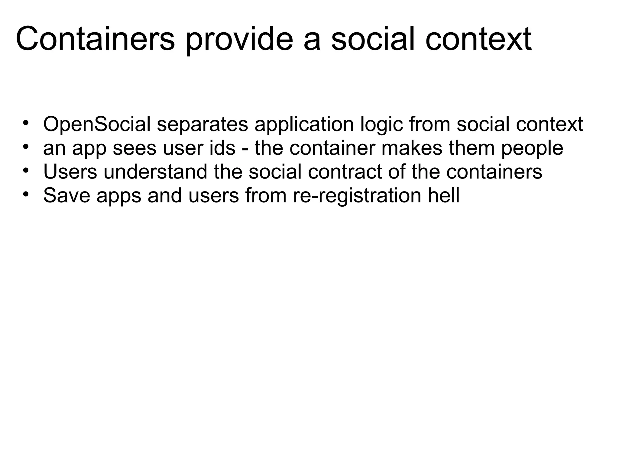 Containers provide a social context
• OpenSocial separates application logic from social context
• an app sees user ids - the container makes them people
• Users understand the social contract of the containers
• Save apps and users from re-registration hell
 