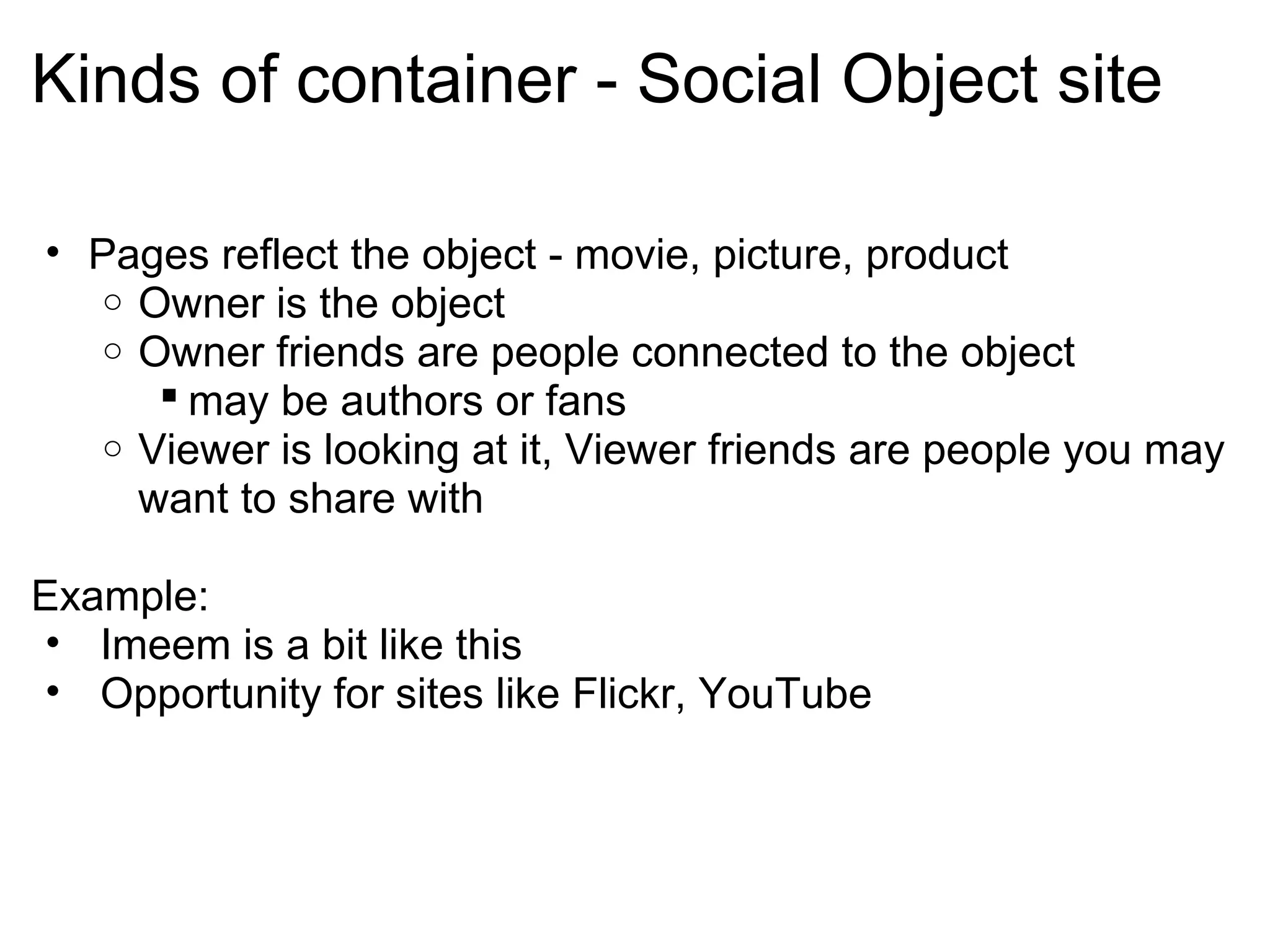 Kinds of container - Social Object site
• Pages reflect the object - movie, picture, product
o Owner is the object
o Owner friends are people connected to the object
 may be authors or fans
o Viewer is looking at it, Viewer friends are people you may
want to share with
Example:
• Imeem is a bit like this
• Opportunity for sites like Flickr, YouTube
 