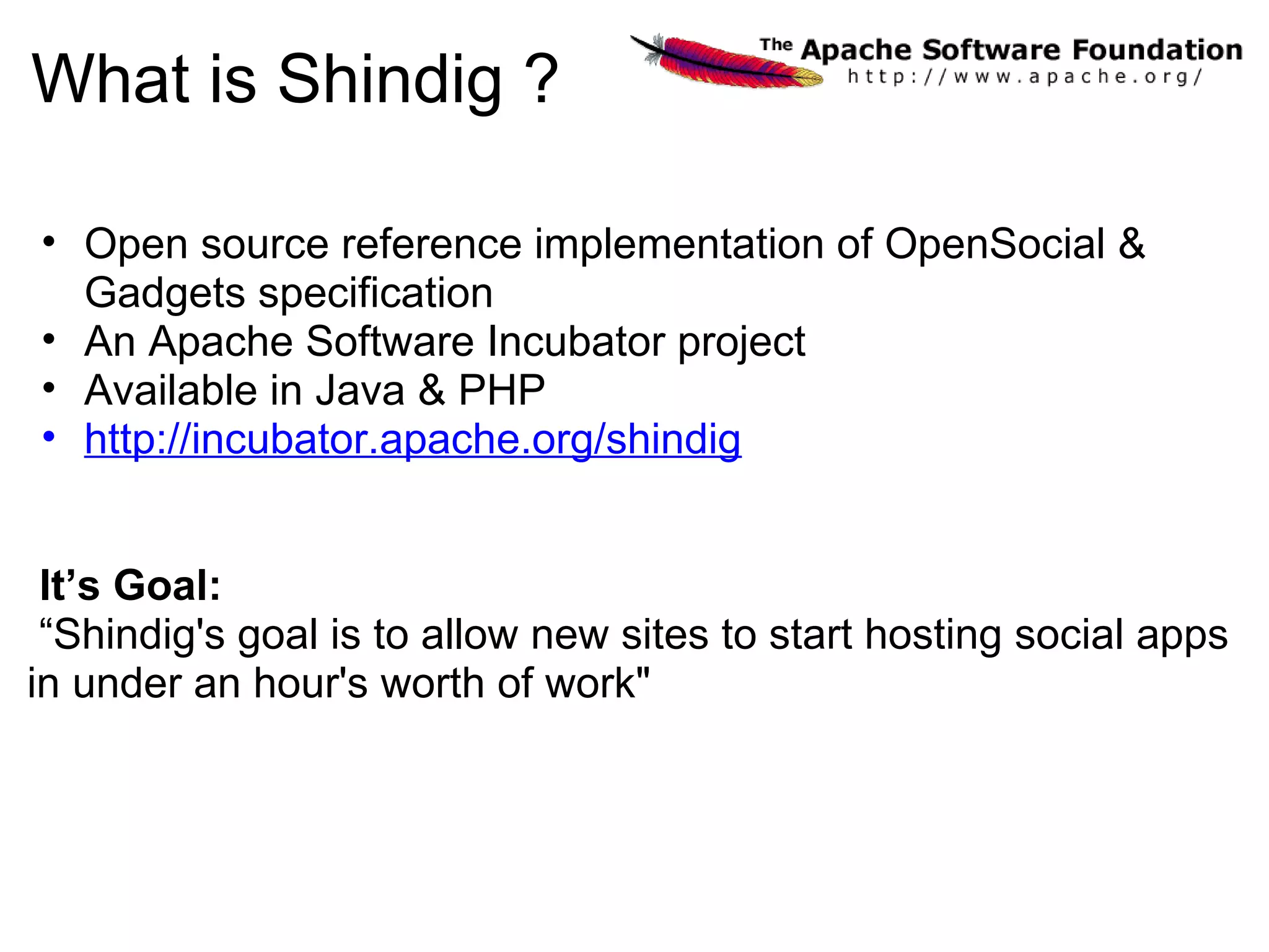 What is Shindig ?
• Open source reference implementation of OpenSocial &
Gadgets specification
• An Apache Software Incubator project
• Available in Java & PHP
• http://incubator.apache.org/shindig
It’s Goal:
“Shindig's goal is to allow new sites to start hosting social apps
in under an hour's worth of work"
 