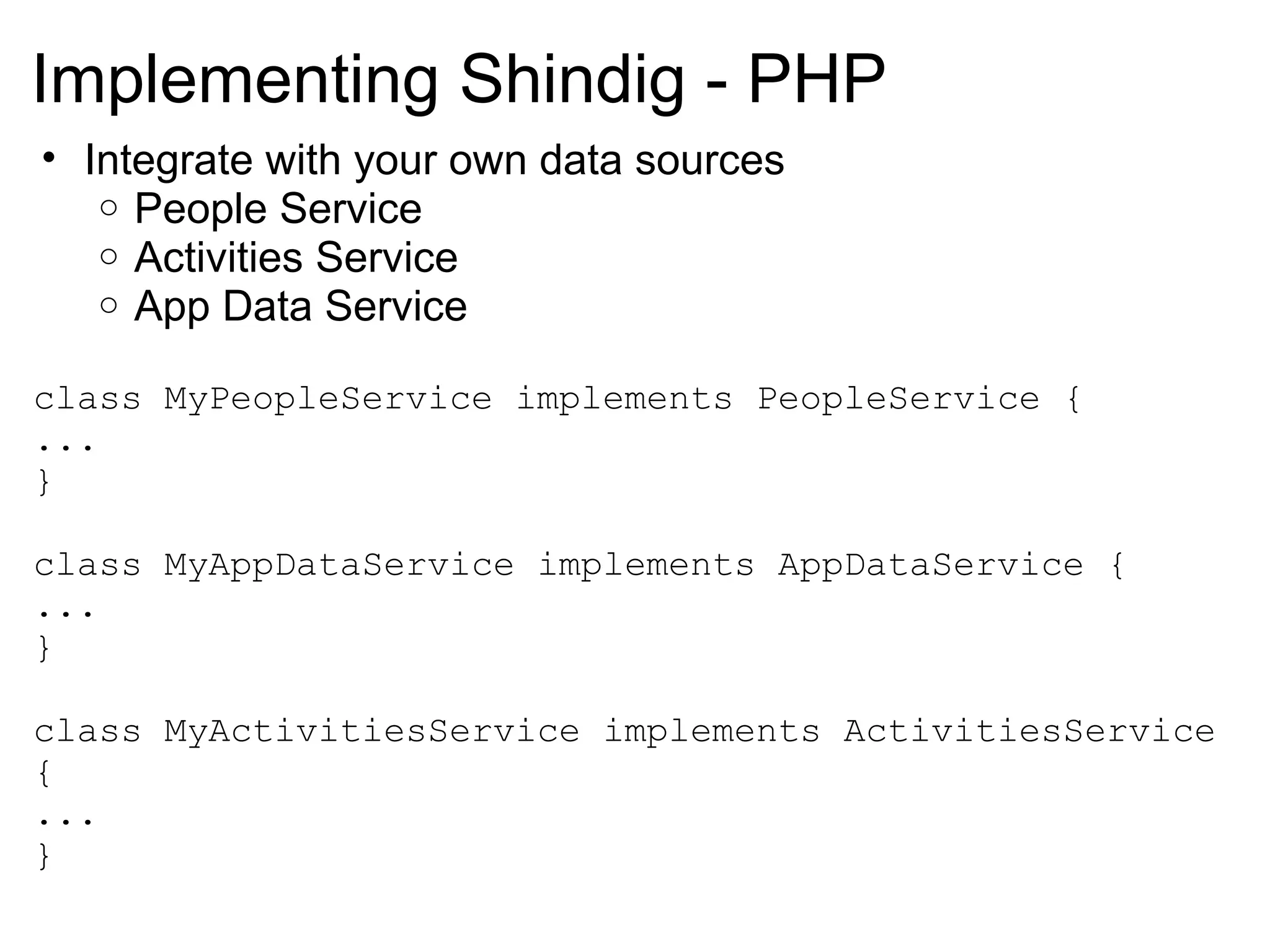 Implementing Shindig - PHP
• Integrate with your own data sources
o People Service
o Activities Service
o App Data Service
class MyPeopleService implements PeopleService {
...
}
class MyAppDataService implements AppDataService {
...
}
class MyActivitiesService implements ActivitiesService
{
...
}
 