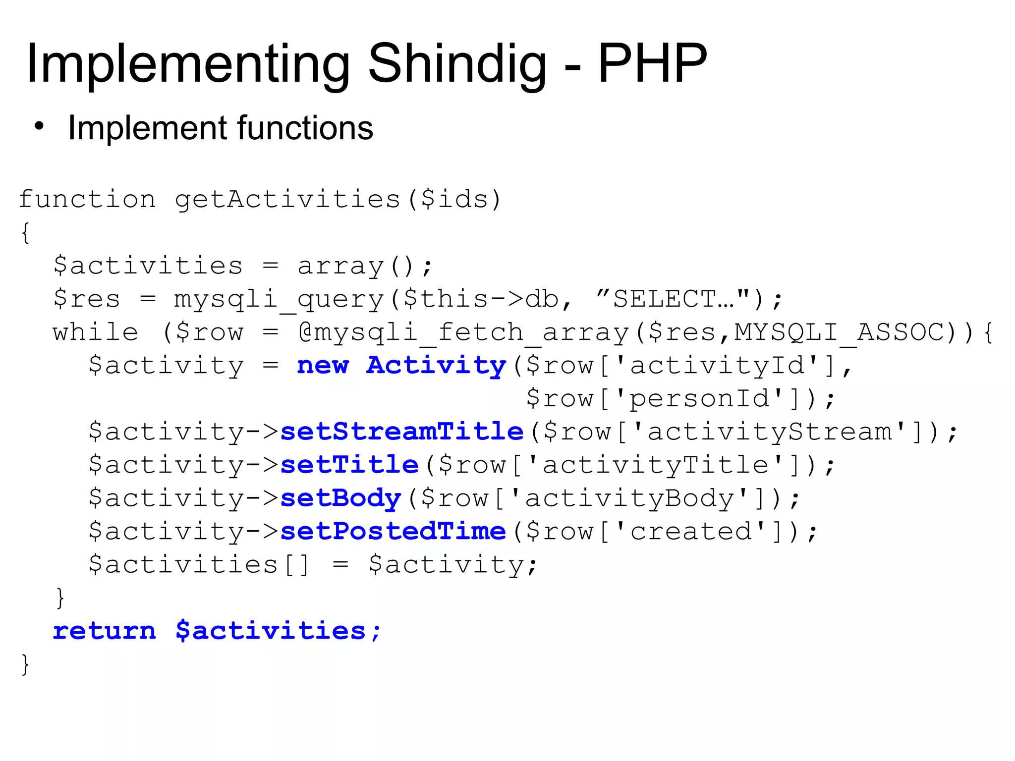 Implementing Shindig - PHP
• Implement functions
function getActivities($ids)
{
$activities = array();
$res = mysqli_query($this->db, ”SELECT…");
while ($row = @mysqli_fetch_array($res,MYSQLI_ASSOC)){
$activity = new Activity($row['activityId'],
$row['personId']);
$activity->setStreamTitle($row['activityStream']);
$activity->setTitle($row['activityTitle']);
$activity->setBody($row['activityBody']);
$activity->setPostedTime($row['created']);
$activities[] = $activity;
}
return $activities;
}
 