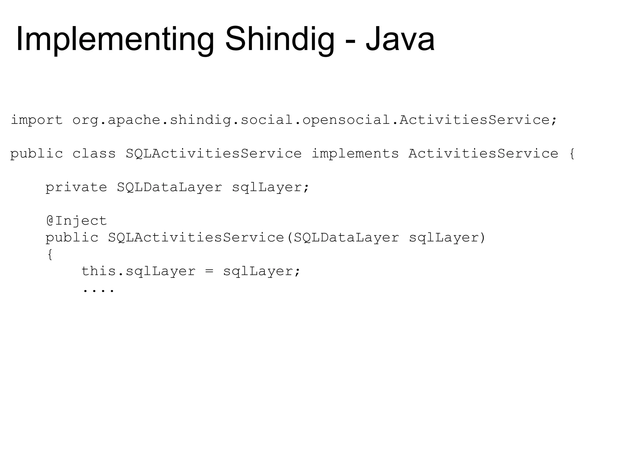 Implementing Shindig - Java
import org.apache.shindig.social.opensocial.ActivitiesService;
public class SQLActivitiesService implements ActivitiesService {
private SQLDataLayer sqlLayer;
@Inject
public SQLActivitiesService(SQLDataLayer sqlLayer)
{
this.sqlLayer = sqlLayer;
....
 