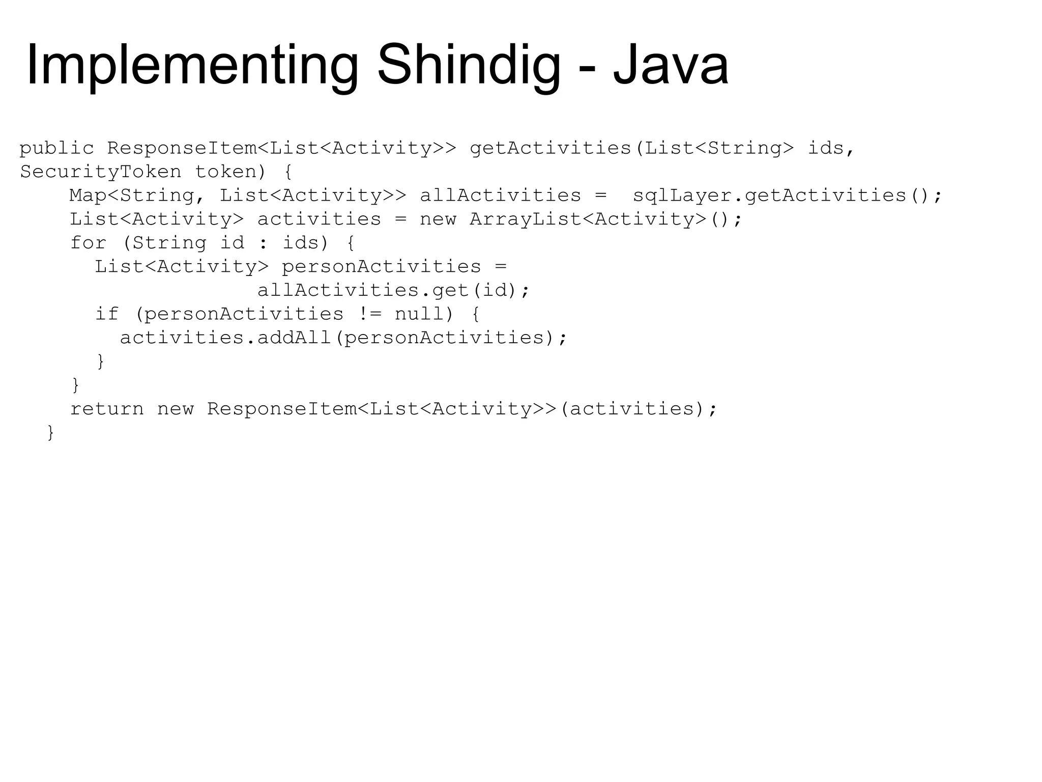 public ResponseItem<List<Activity>> getActivities(List<String> ids,
SecurityToken token) {
Map<String, List<Activity>> allActivities = sqlLayer.getActivities();
List<Activity> activities = new ArrayList<Activity>();
for (String id : ids) {
List<Activity> personActivities =
allActivities.get(id);
if (personActivities != null) {
activities.addAll(personActivities);
}
}
return new ResponseItem<List<Activity>>(activities);
}
Implementing Shindig - Java
 