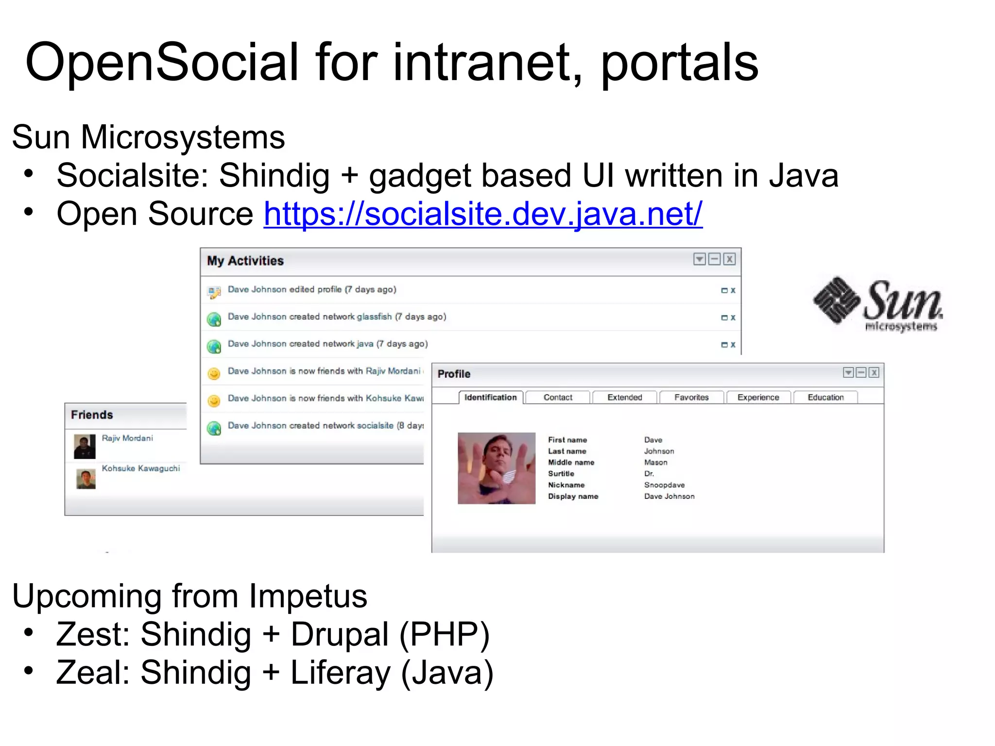 OpenSocial for intranet, portals
Sun Microsystems
• Socialsite: Shindig + gadget based UI written in Java
• Open Source https://socialsite.dev.java.net/
Upcoming from Impetus
• Zest: Shindig + Drupal (PHP)
• Zeal: Shindig + Liferay (Java)
 
