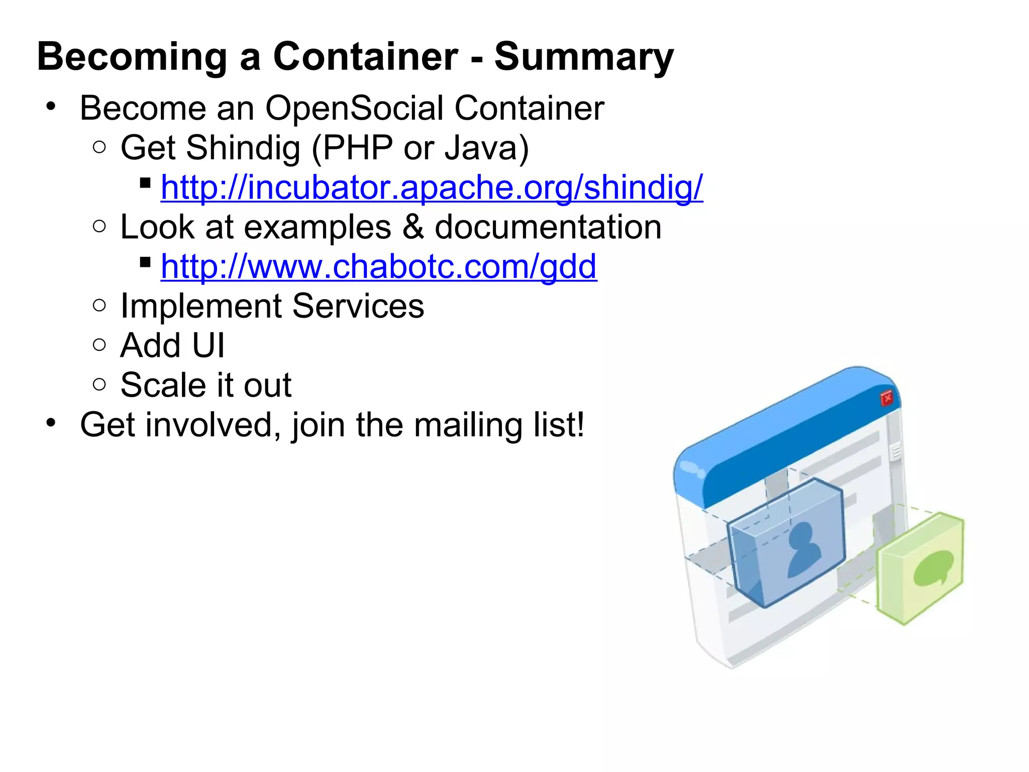 Becoming a Container - Summary
• Become an OpenSocial Container
o Get Shindig (PHP or Java)
 http://incubator.apache.org/shindig/
o Look at examples & documentation
 http://www.chabotc.com/gdd
o Implement Services
o Add UI
o Scale it out
• Get involved, join the mailing list!
 