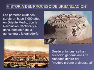 Las primeras ciudades surgieron hace 7.000 años en Oriente Medio, con la Revolución Neolítica y el descubrimiento de la agricultura y la ganadería.  HISTORIA DEL PROCESO DE URBANIZACIÓN Desde entonces, se han sucedido generaciones de ciudades dentro del  "modelo urbano preindustrial“ 