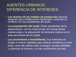 AGENTES URBANOS: DIFERENCIA DE INTERESES Los dueños de los medios de producción .  Buscan espacios para instalaciones industriales, entrando en conflicto con los propietarios del suelo. Los propietarios del suelo .   Están pendientes de la especulación, con la construcción de nuevas áreas residenciales y la adquisición de terrenos rústicos en el área periurbana de la ciudad. Los promotores e inmobiliarias . Sus intereses se dirigen a invertir capitales para obtener beneficios a corto plazo, para ello pelean para conseguir ayudas estatales y urbanizar al máximo y en las condiciones que sea. 