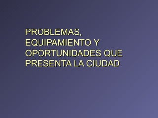 PROBLEMAS, EQUIPAMIENTO Y OPORTUNIDADES QUE PRESENTA LA CIUDAD 