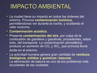 IMPACTO AMBIENTAL La ciudad tiene su impacto en todos los órdenes del entorno. Provoca  contaminación lumínica ,  permitiéndonos ver durante la noche, y ocultando el cielo nocturno. Contaminación acústica .   Presenta  contaminación del aire , por culpa de la combustión de gasóleos y gasolinas, procedentes, sobre todo, del transporte. La contaminación atmosférica produce un aumento de CO 2  y SO 2 , que provoca lluvia ácida en el entorno. La actividad humana genera gran cantidad de  residuos biológicos, sólidos y químicos: basuras.   La eliminación de basura es uno de los problemas más acuciantes de las ciudades.  