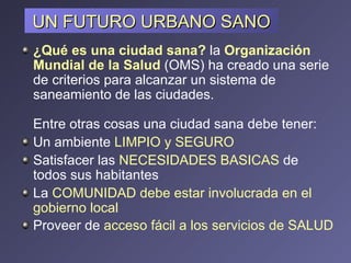 UN FUTURO URBANO SANO ¿Qué es una ciudad sana?   la  Organización Mundial de la Salud   (OMS) ha creado una serie de criterios para alcanzar un sistema de saneamiento de las ciudades.   Entre otras cosas una ciudad sana debe tener:  Un ambiente  LIMPIO y SEGURO  Satisfacer las  NECESIDADES BASICAS  de todos sus habitantes  La  COMUNIDAD debe estar involucrada en el gobierno local  Proveer de  acceso fácil a los servicios de SALUD   