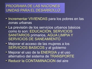 PROGRAMA DE LAS NACIONES UNIDAS PARA EL DESARROLLO  Incrementar VIVIENDAS  para los pobres en las zonas urbanas  La previsión de los servicios urbanos básicos como lo son:  EDUCACIÓN, SERVICIOS SANITARIOS  primarios,  AGUA LIMPIA Y SERVICIOS DE SANEAMIENTO  Mejorar el acceso de las mujeres a los  SERVICIOS BASICOS  y al gobierno  Mejorar el uso de la  ENERGIA   y el uso alternativo del sistema de  TRANSPORTE  Reducir la CONTAMINACION  del aire   