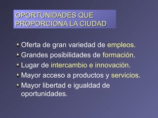 OPORTUNIDADES QUE PROPORCIONA LA CIUDAD  Oferta de gran variedad de  empleos.  Grandes posibilidades de  formación .  Lugar de  intercambio e innovación .  Mayor acceso a productos y  servicios .  Mayor libertad e igualdad de oportunidades.   