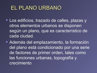 EL PLANO URBANO Los edificios, trazado de calles, plazas y otros elementos urbanos se disponen según un plano, que es característico de cada ciudad.  Además del emplazamiento, la formación del plano está condicionado por una serie de factores de primer orden, tales como las funciones urbanas, topografía y crecimiento 